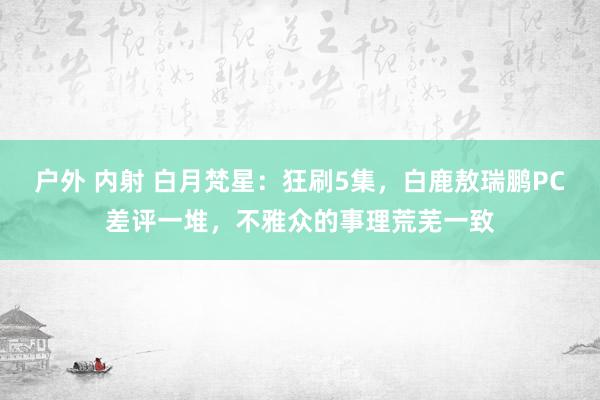 户外 内射 白月梵星：狂刷5集，白鹿敖瑞鹏PC差评一堆，不雅众的事理荒芜一致