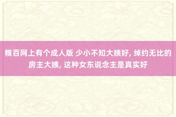 糗百网上有个成人版 少小不知大姨好， 绰约无比的房主大姨， 这种女东说念主是真实好