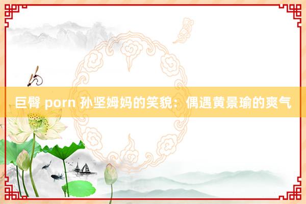 巨臀 porn 孙坚姆妈的笑貌：偶遇黄景瑜的爽气