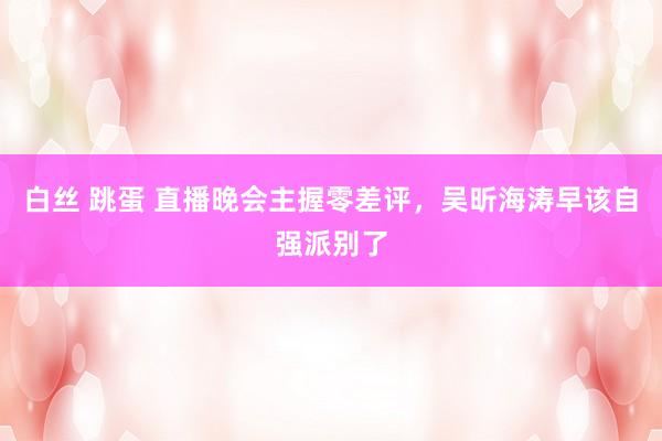 白丝 跳蛋 直播晚会主握零差评，吴昕海涛早该自强派别了