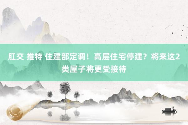 肛交 推特 住建部定调！高层住宅停建？将来这2类屋子将更受接待