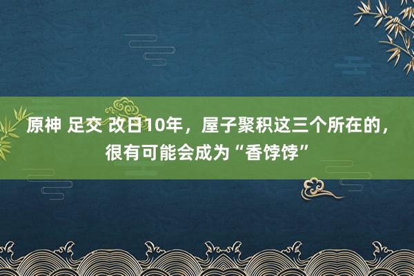 原神 足交 改日10年，屋子聚积这三个所在的，很有可能会成为“香饽饽”