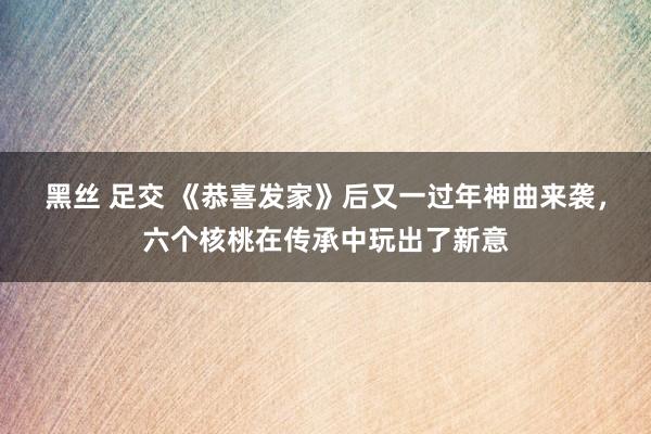 黑丝 足交 《恭喜发家》后又一过年神曲来袭，六个核桃在传承中玩出了新意