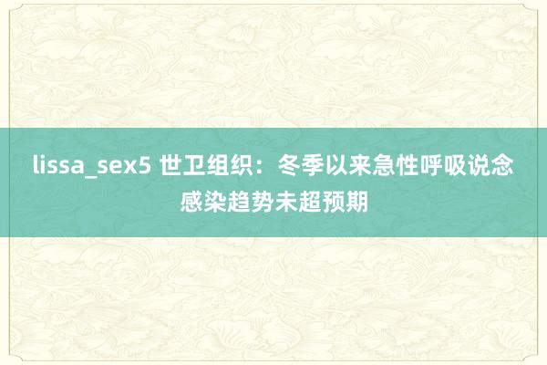 lissa_sex5 世卫组织：冬季以来急性呼吸说念感染趋势未超预期