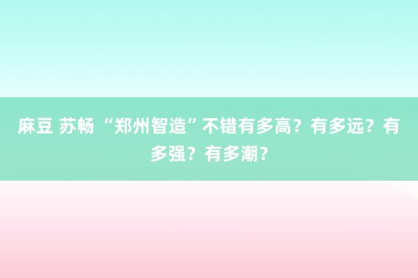 麻豆 苏畅 “郑州智造”不错有多高？有多远？有多强？有多潮？