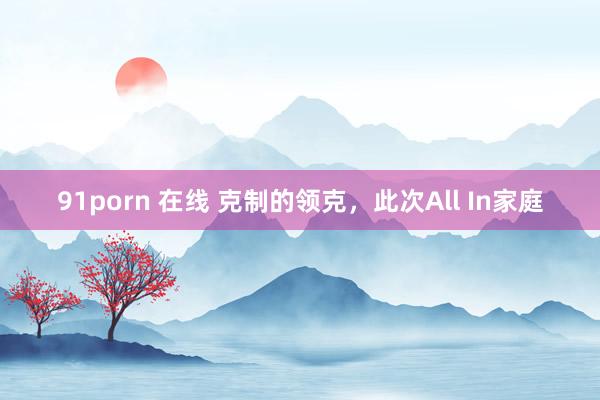 91porn 在线 克制的领克，此次All In家庭