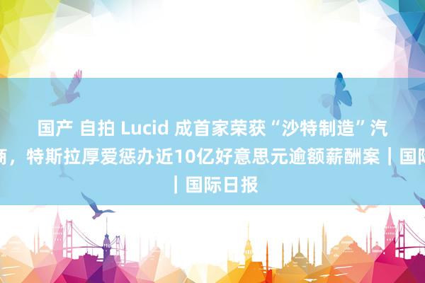 国产 自拍 Lucid 成首家荣获“沙特制造”汽车厂商，特斯拉厚爱惩办近10亿好意思元逾额薪酬案｜国际日报