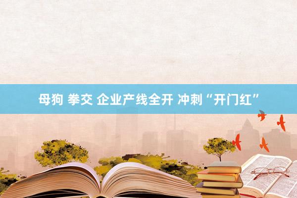 母狗 拳交 企业产线全开 冲刺“开门红”