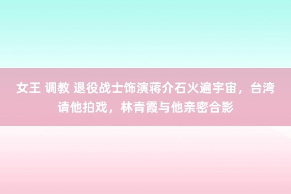 女王 调教 退役战士饰演蒋介石火遍宇宙，台湾请他拍戏，林青霞与他亲密合影