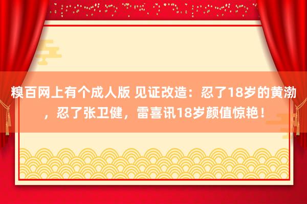 糗百网上有个成人版 见证改造：忍了18岁的黄渤，忍了张卫健，雷喜讯18岁颜值惊艳！