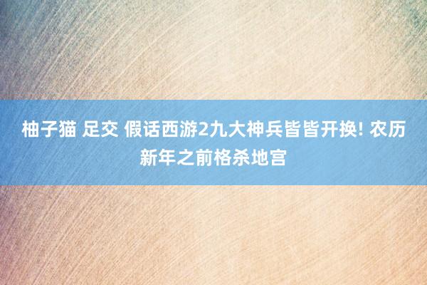 柚子猫 足交 假话西游2九大神兵皆皆开换! 农历新年之前格杀地宫