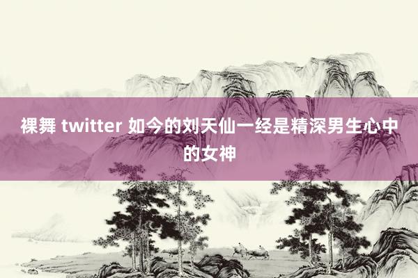 裸舞 twitter 如今的刘天仙一经是精深男生心中的女神