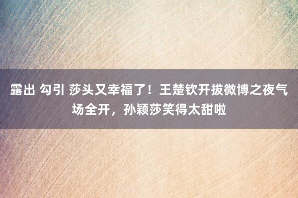 露出 勾引 莎头又幸福了！王楚钦开拔微博之夜气场全开，孙颖莎笑得太甜啦