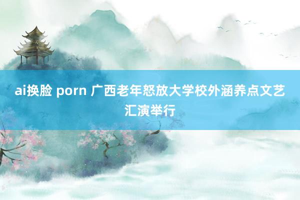 ai换脸 porn 广西老年怒放大学校外涵养点文艺汇演举行