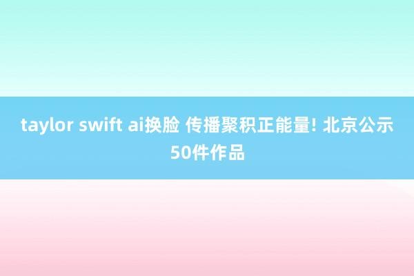 taylor swift ai换脸 传播聚积正能量! 北京公示50件作品