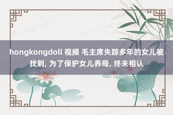 hongkongdoll 视频 毛主席失踪多年的女儿被找到， 为了保护女儿养母， 终未相认