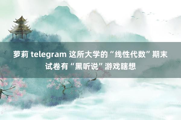 萝莉 telegram 这所大学的“线性代数”期末试卷有“黑听说”游戏瞎想