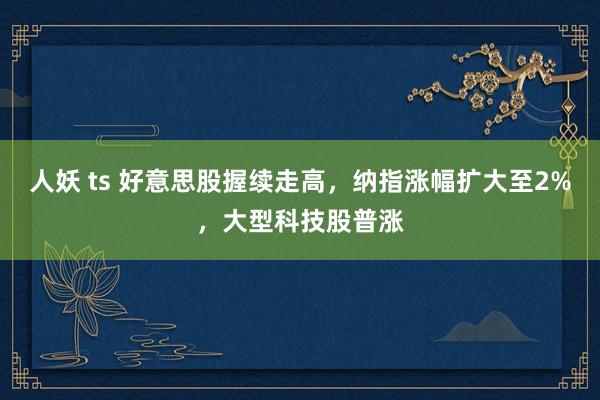 人妖 ts 好意思股握续走高，纳指涨幅扩大至2%，大型科技股普涨