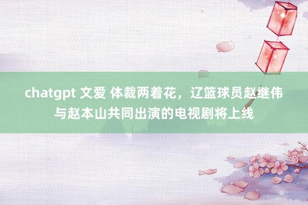 chatgpt 文爱 体裁两着花，辽篮球员赵继伟与赵本山共同出演的电视剧将上线