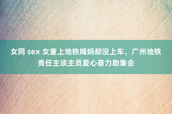 女同 sex 女童上地铁姆妈却没上车，广州地铁责任主谈主员爱心奋力助集会