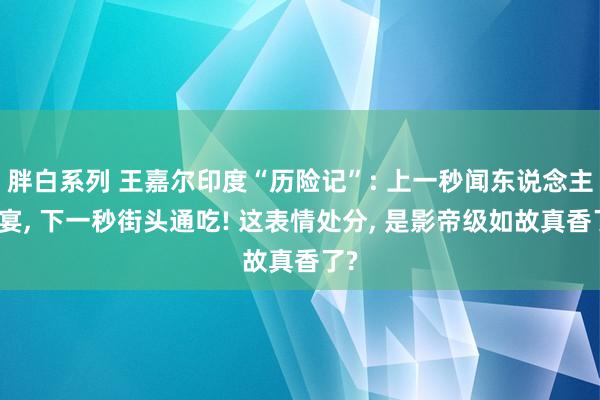 胖白系列 王嘉尔印度“历险记”: 上一秒闻东说念主晚宴, 下一秒街头通吃! 这表情处分, 是影帝级如故真香了?
